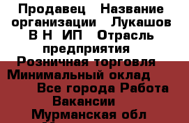 Продавец › Название организации ­ Лукашов В.Н, ИП › Отрасль предприятия ­ Розничная торговля › Минимальный оклад ­ 14 000 - Все города Работа » Вакансии   . Мурманская обл.,Мончегорск г.